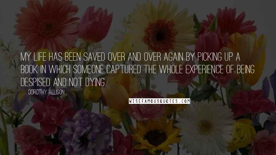 Dorothy Allison Quotes: My life has been saved over and over again by picking up a book in which someone captured the whole experience of being despised and not dying.