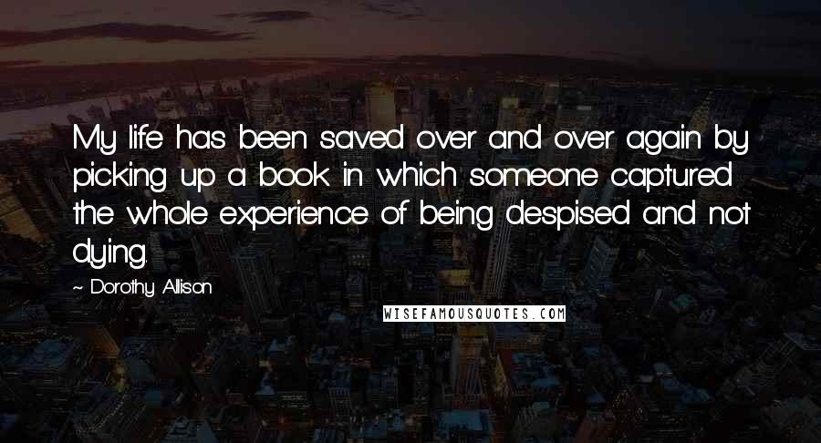 Dorothy Allison Quotes: My life has been saved over and over again by picking up a book in which someone captured the whole experience of being despised and not dying.