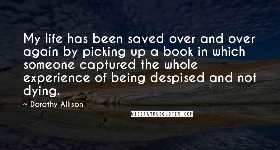 Dorothy Allison Quotes: My life has been saved over and over again by picking up a book in which someone captured the whole experience of being despised and not dying.