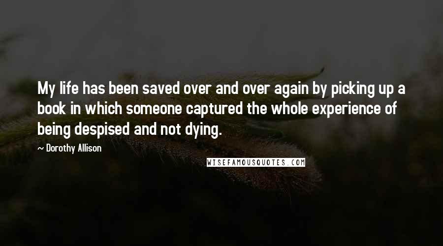 Dorothy Allison Quotes: My life has been saved over and over again by picking up a book in which someone captured the whole experience of being despised and not dying.