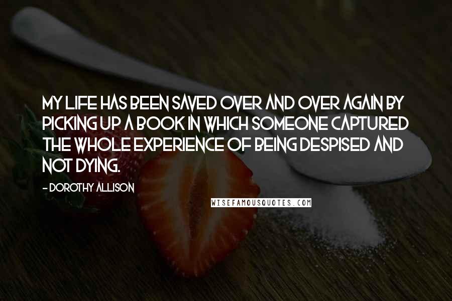 Dorothy Allison Quotes: My life has been saved over and over again by picking up a book in which someone captured the whole experience of being despised and not dying.