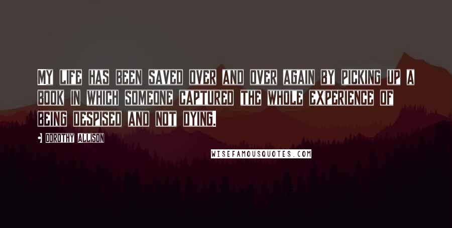 Dorothy Allison Quotes: My life has been saved over and over again by picking up a book in which someone captured the whole experience of being despised and not dying.