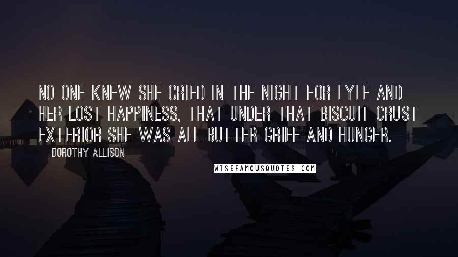 Dorothy Allison Quotes: No one knew she cried in the night for Lyle and her lost happiness, that under that biscuit crust exterior she was all butter grief and hunger.