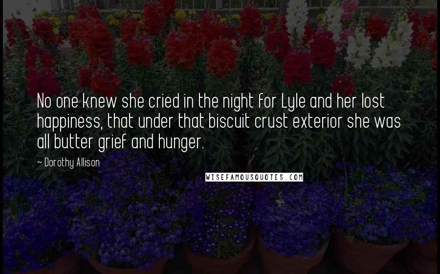 Dorothy Allison Quotes: No one knew she cried in the night for Lyle and her lost happiness, that under that biscuit crust exterior she was all butter grief and hunger.