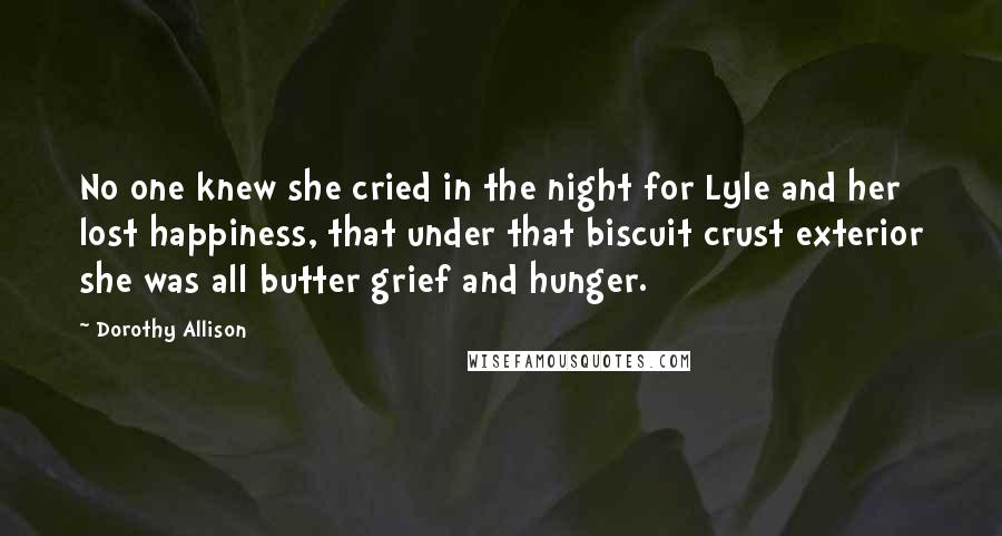 Dorothy Allison Quotes: No one knew she cried in the night for Lyle and her lost happiness, that under that biscuit crust exterior she was all butter grief and hunger.