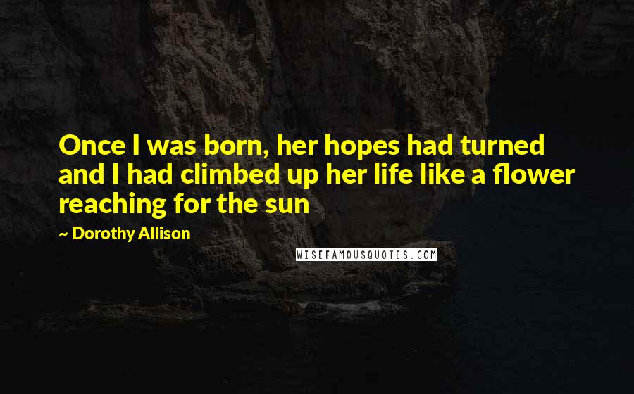 Dorothy Allison Quotes: Once I was born, her hopes had turned and I had climbed up her life like a flower reaching for the sun