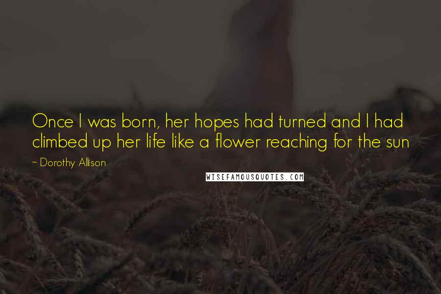 Dorothy Allison Quotes: Once I was born, her hopes had turned and I had climbed up her life like a flower reaching for the sun