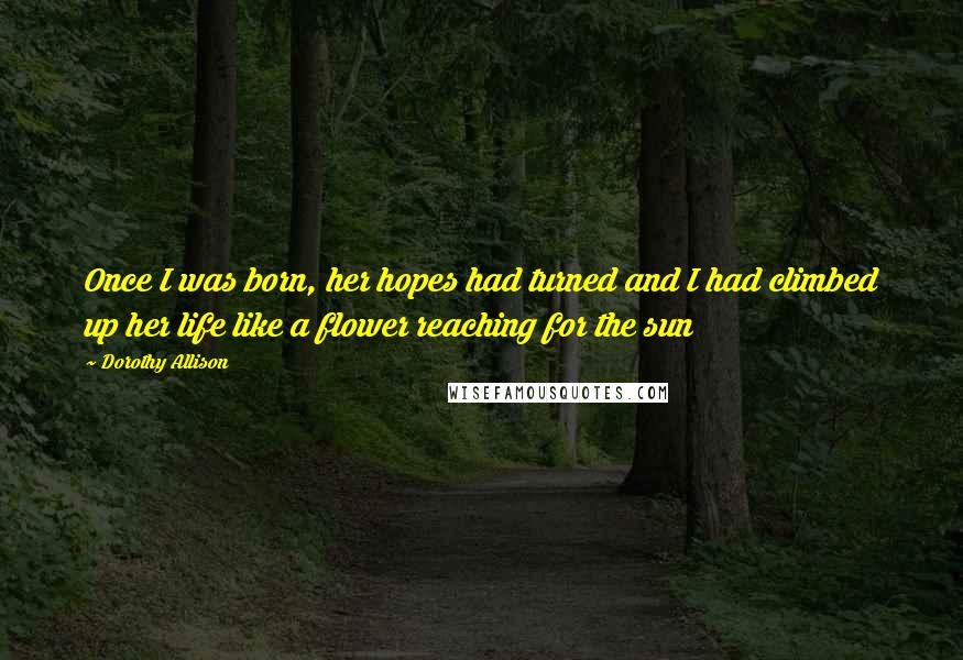 Dorothy Allison Quotes: Once I was born, her hopes had turned and I had climbed up her life like a flower reaching for the sun