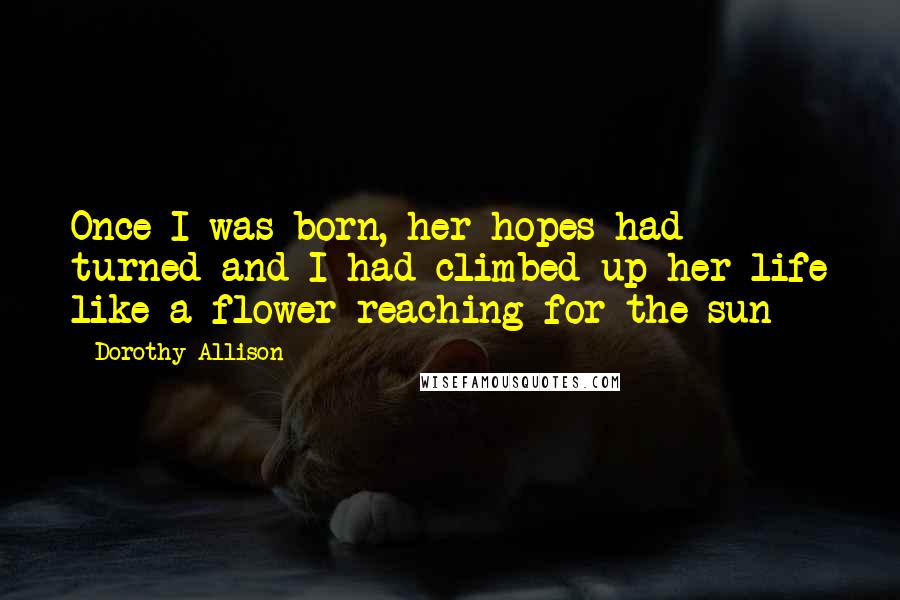 Dorothy Allison Quotes: Once I was born, her hopes had turned and I had climbed up her life like a flower reaching for the sun