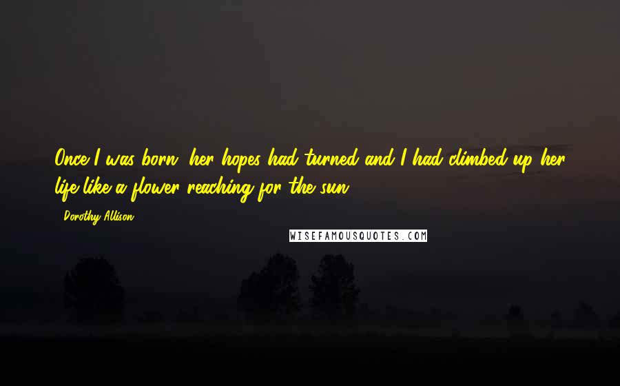 Dorothy Allison Quotes: Once I was born, her hopes had turned and I had climbed up her life like a flower reaching for the sun