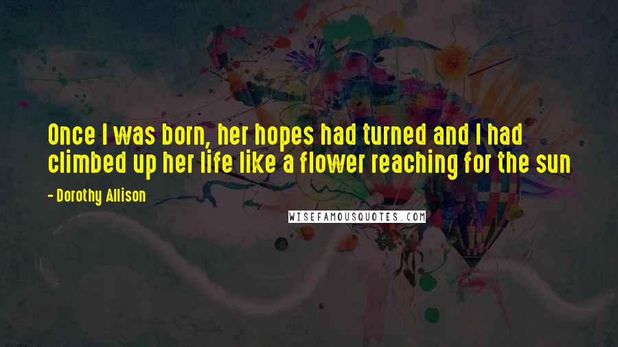 Dorothy Allison Quotes: Once I was born, her hopes had turned and I had climbed up her life like a flower reaching for the sun