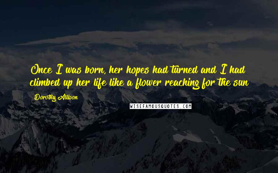 Dorothy Allison Quotes: Once I was born, her hopes had turned and I had climbed up her life like a flower reaching for the sun