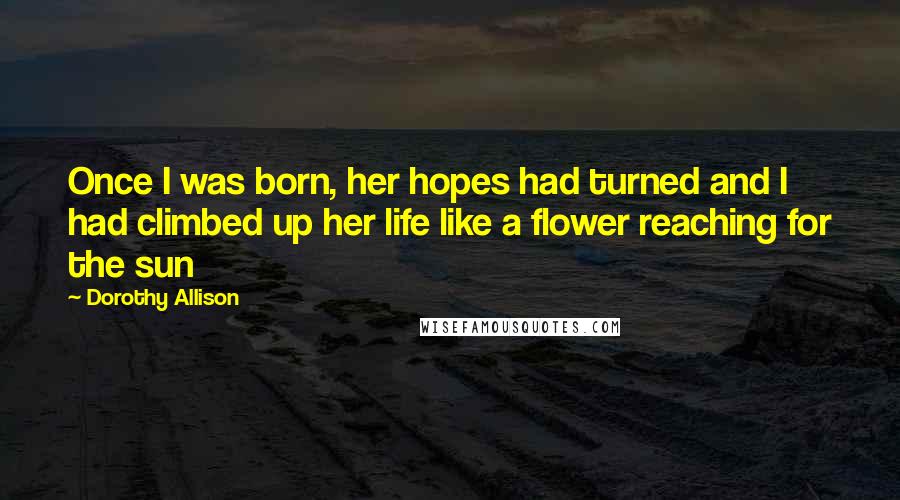 Dorothy Allison Quotes: Once I was born, her hopes had turned and I had climbed up her life like a flower reaching for the sun