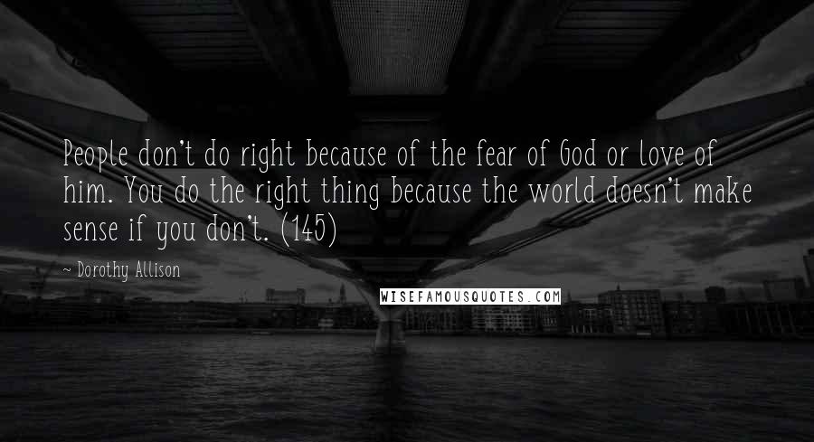 Dorothy Allison Quotes: People don't do right because of the fear of God or love of him. You do the right thing because the world doesn't make sense if you don't. (145)