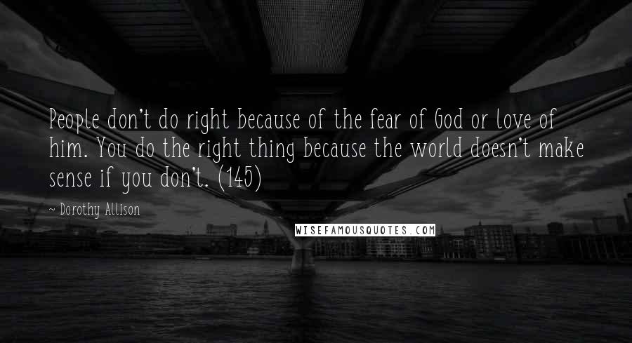 Dorothy Allison Quotes: People don't do right because of the fear of God or love of him. You do the right thing because the world doesn't make sense if you don't. (145)