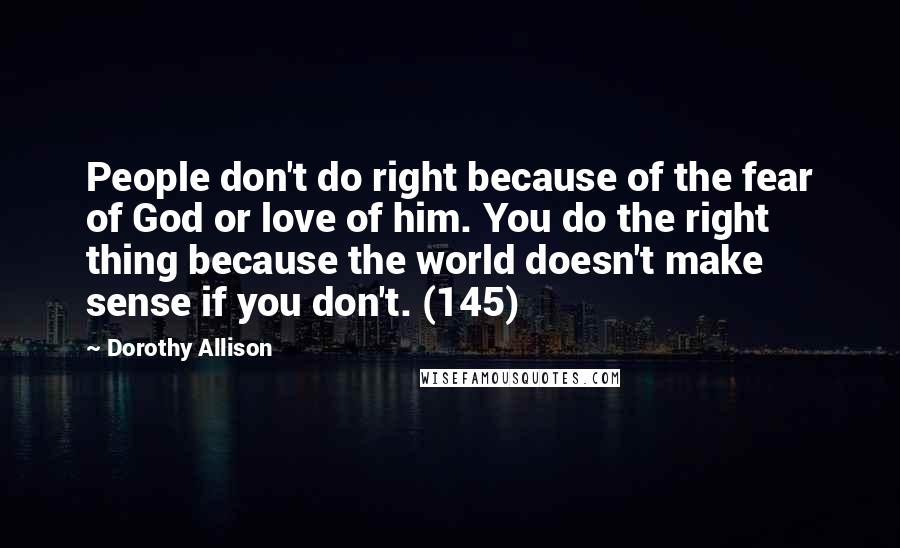 Dorothy Allison Quotes: People don't do right because of the fear of God or love of him. You do the right thing because the world doesn't make sense if you don't. (145)