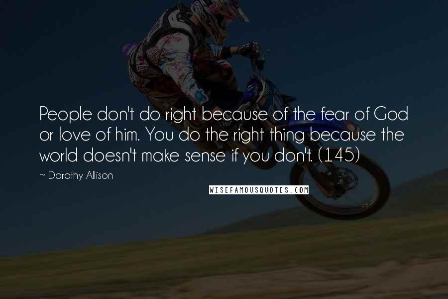 Dorothy Allison Quotes: People don't do right because of the fear of God or love of him. You do the right thing because the world doesn't make sense if you don't. (145)