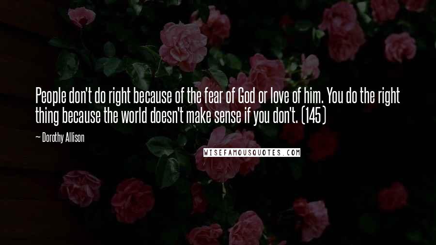 Dorothy Allison Quotes: People don't do right because of the fear of God or love of him. You do the right thing because the world doesn't make sense if you don't. (145)