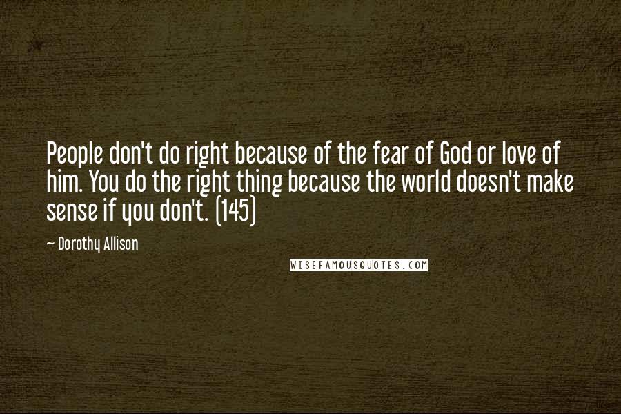 Dorothy Allison Quotes: People don't do right because of the fear of God or love of him. You do the right thing because the world doesn't make sense if you don't. (145)