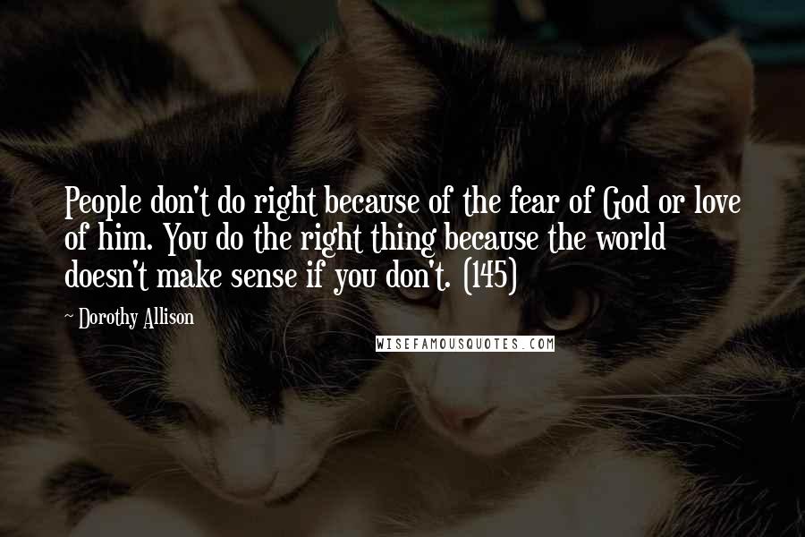 Dorothy Allison Quotes: People don't do right because of the fear of God or love of him. You do the right thing because the world doesn't make sense if you don't. (145)