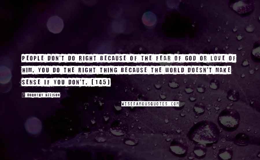 Dorothy Allison Quotes: People don't do right because of the fear of God or love of him. You do the right thing because the world doesn't make sense if you don't. (145)