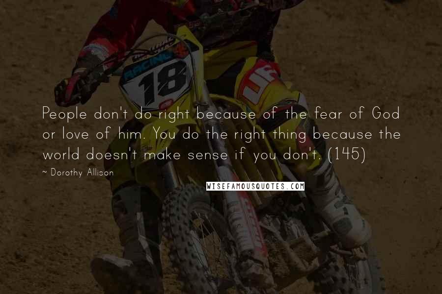 Dorothy Allison Quotes: People don't do right because of the fear of God or love of him. You do the right thing because the world doesn't make sense if you don't. (145)