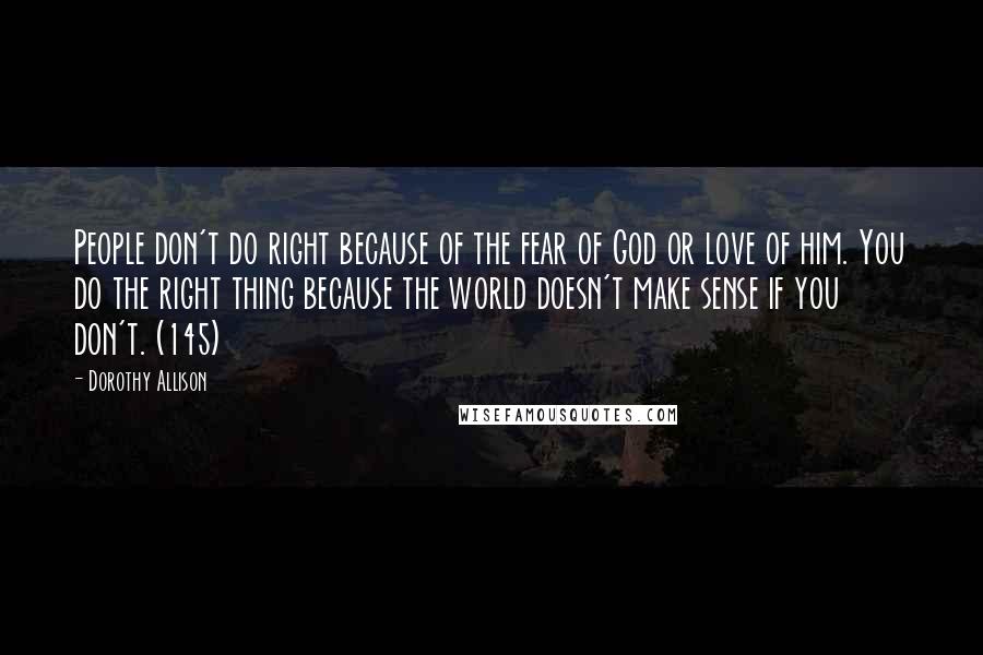 Dorothy Allison Quotes: People don't do right because of the fear of God or love of him. You do the right thing because the world doesn't make sense if you don't. (145)