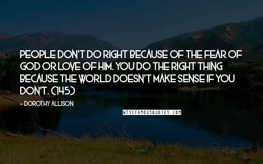 Dorothy Allison Quotes: People don't do right because of the fear of God or love of him. You do the right thing because the world doesn't make sense if you don't. (145)