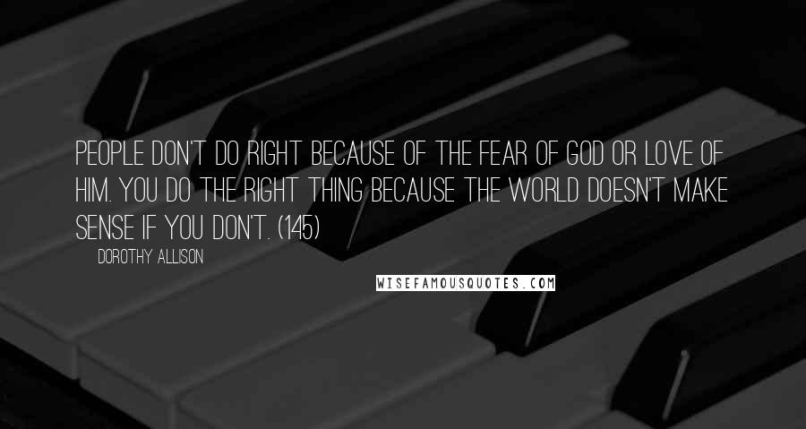 Dorothy Allison Quotes: People don't do right because of the fear of God or love of him. You do the right thing because the world doesn't make sense if you don't. (145)