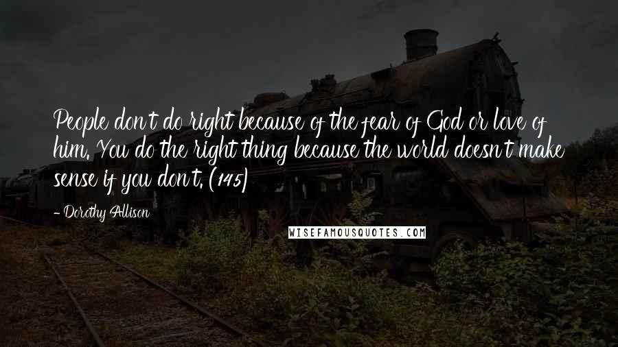 Dorothy Allison Quotes: People don't do right because of the fear of God or love of him. You do the right thing because the world doesn't make sense if you don't. (145)