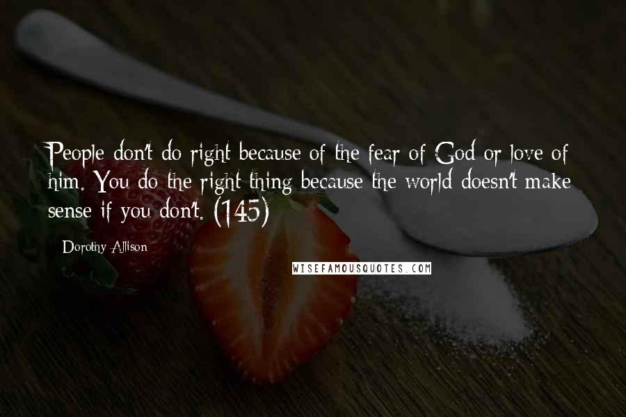 Dorothy Allison Quotes: People don't do right because of the fear of God or love of him. You do the right thing because the world doesn't make sense if you don't. (145)