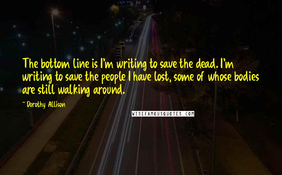 Dorothy Allison Quotes: The bottom line is I'm writing to save the dead. I'm writing to save the people I have lost, some of whose bodies are still walking around.