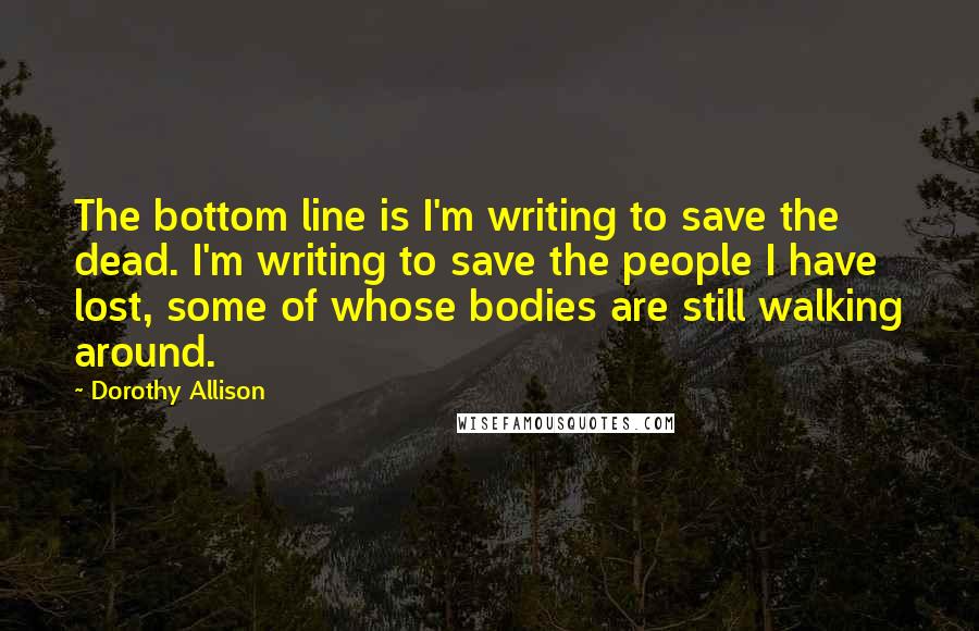 Dorothy Allison Quotes: The bottom line is I'm writing to save the dead. I'm writing to save the people I have lost, some of whose bodies are still walking around.