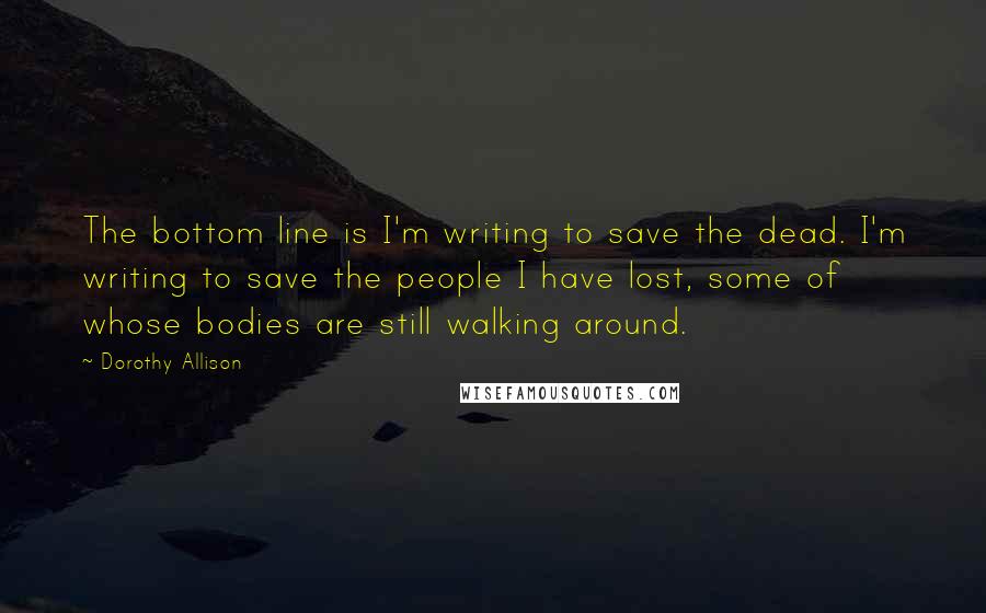 Dorothy Allison Quotes: The bottom line is I'm writing to save the dead. I'm writing to save the people I have lost, some of whose bodies are still walking around.