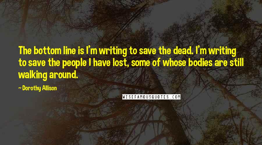 Dorothy Allison Quotes: The bottom line is I'm writing to save the dead. I'm writing to save the people I have lost, some of whose bodies are still walking around.