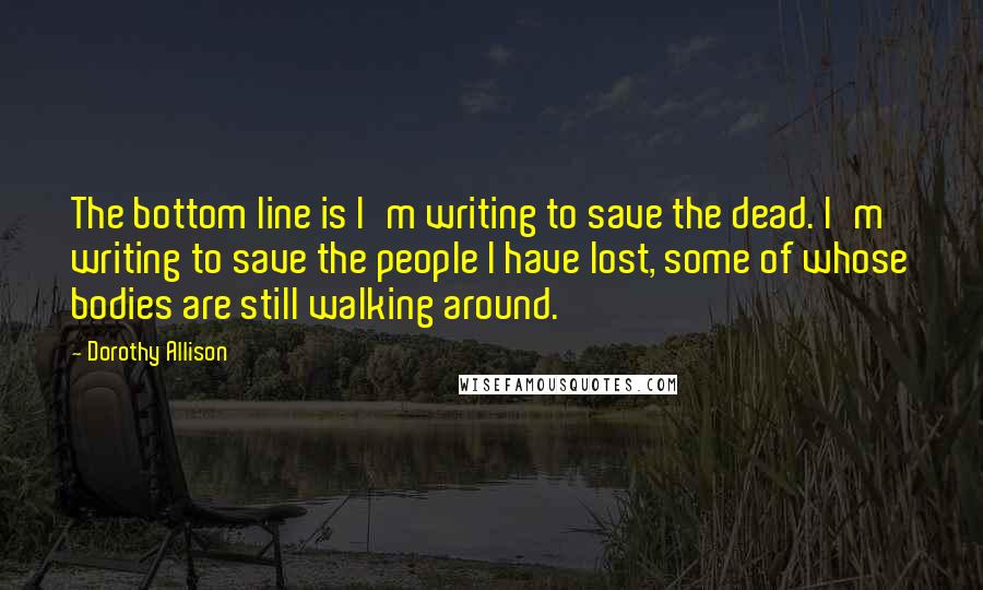 Dorothy Allison Quotes: The bottom line is I'm writing to save the dead. I'm writing to save the people I have lost, some of whose bodies are still walking around.