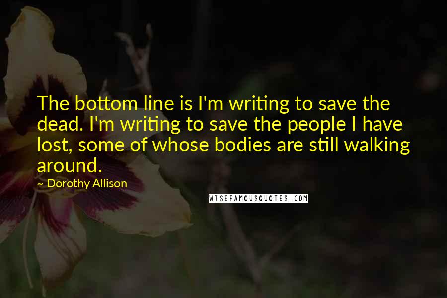 Dorothy Allison Quotes: The bottom line is I'm writing to save the dead. I'm writing to save the people I have lost, some of whose bodies are still walking around.