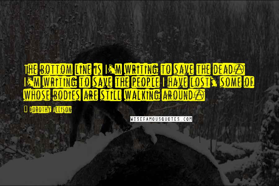 Dorothy Allison Quotes: The bottom line is I'm writing to save the dead. I'm writing to save the people I have lost, some of whose bodies are still walking around.