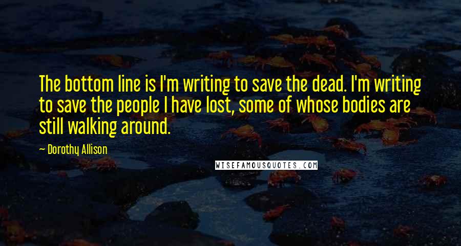 Dorothy Allison Quotes: The bottom line is I'm writing to save the dead. I'm writing to save the people I have lost, some of whose bodies are still walking around.