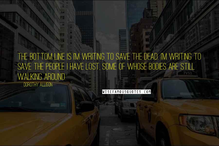 Dorothy Allison Quotes: The bottom line is I'm writing to save the dead. I'm writing to save the people I have lost, some of whose bodies are still walking around.