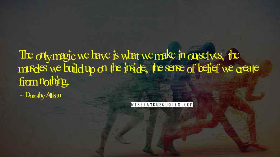 Dorothy Allison Quotes: The only magic we have is what we make in ourselves, the muscles we build up on the inside, the sense of belief we create from nothing.