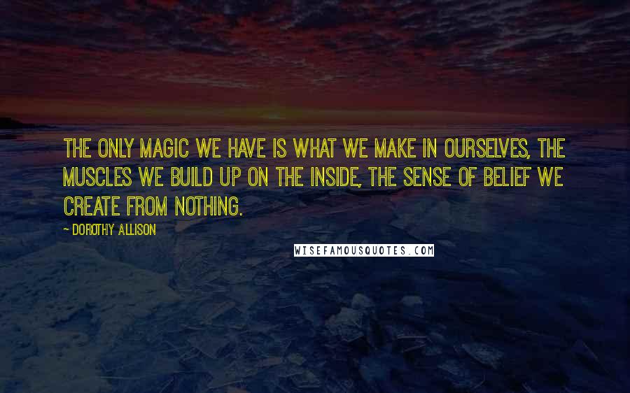 Dorothy Allison Quotes: The only magic we have is what we make in ourselves, the muscles we build up on the inside, the sense of belief we create from nothing.