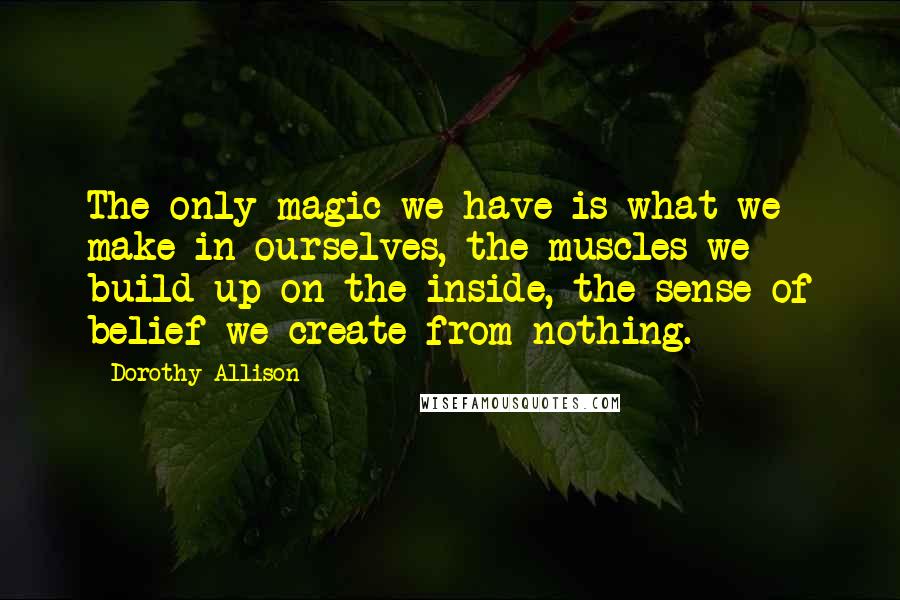 Dorothy Allison Quotes: The only magic we have is what we make in ourselves, the muscles we build up on the inside, the sense of belief we create from nothing.