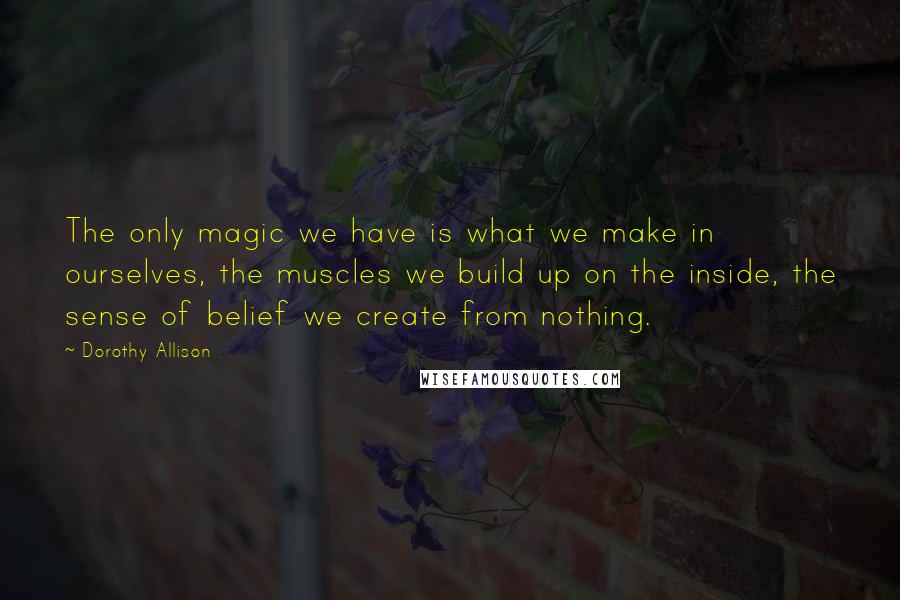 Dorothy Allison Quotes: The only magic we have is what we make in ourselves, the muscles we build up on the inside, the sense of belief we create from nothing.