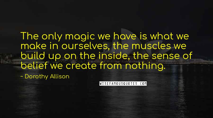 Dorothy Allison Quotes: The only magic we have is what we make in ourselves, the muscles we build up on the inside, the sense of belief we create from nothing.