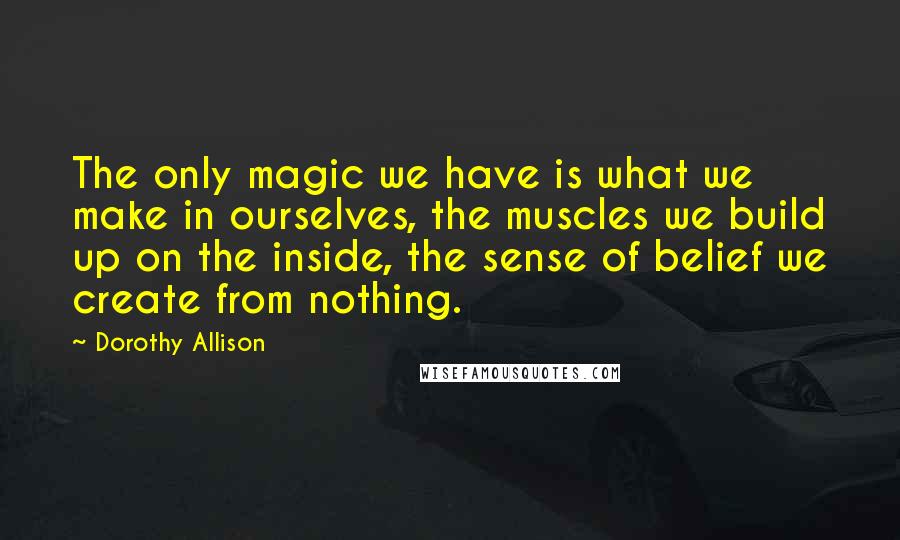 Dorothy Allison Quotes: The only magic we have is what we make in ourselves, the muscles we build up on the inside, the sense of belief we create from nothing.