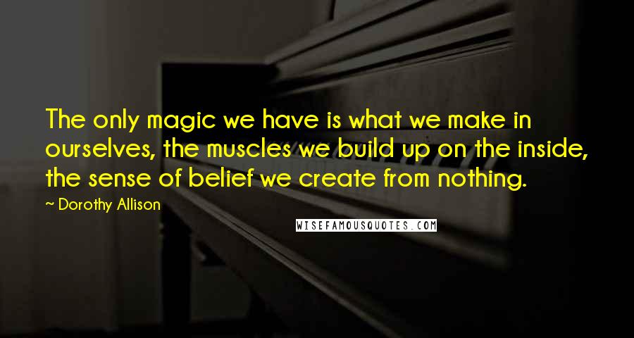 Dorothy Allison Quotes: The only magic we have is what we make in ourselves, the muscles we build up on the inside, the sense of belief we create from nothing.