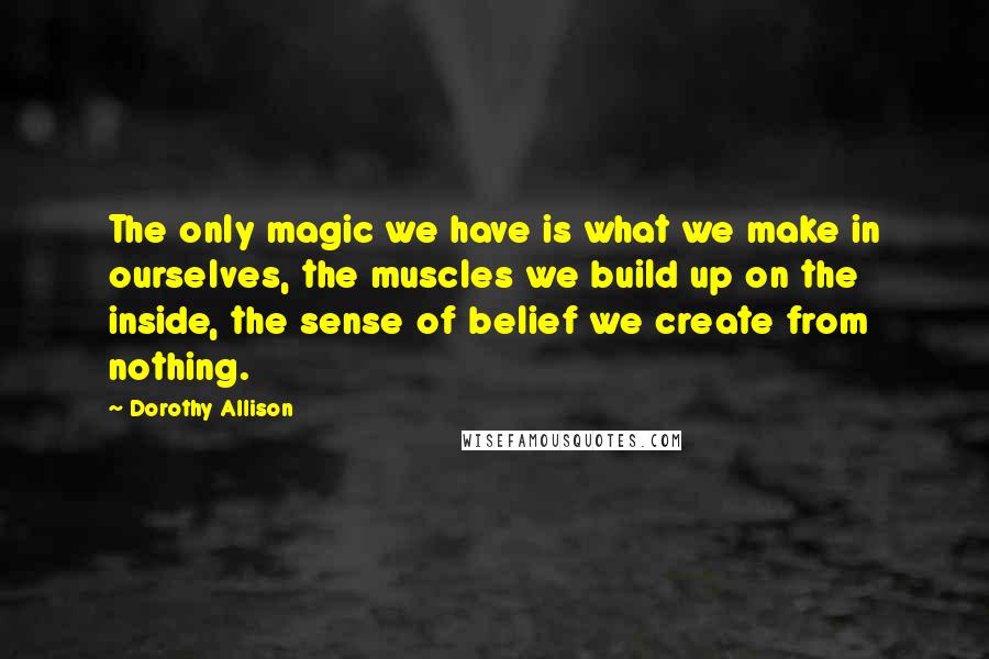 Dorothy Allison Quotes: The only magic we have is what we make in ourselves, the muscles we build up on the inside, the sense of belief we create from nothing.