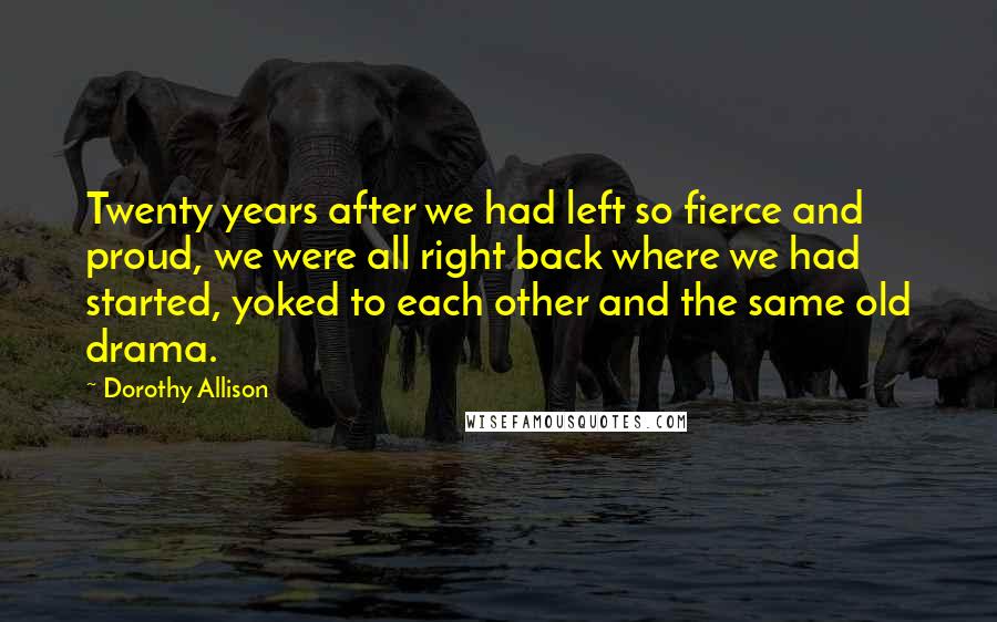 Dorothy Allison Quotes: Twenty years after we had left so fierce and proud, we were all right back where we had started, yoked to each other and the same old drama.