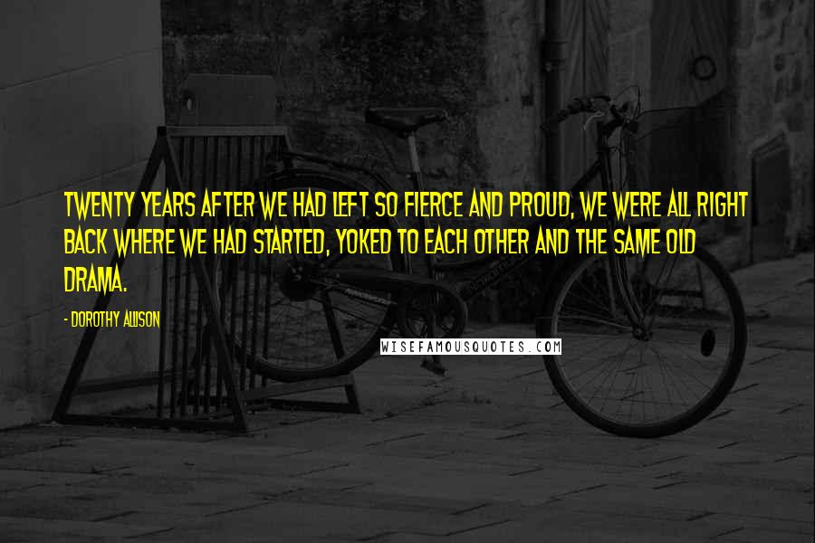 Dorothy Allison Quotes: Twenty years after we had left so fierce and proud, we were all right back where we had started, yoked to each other and the same old drama.